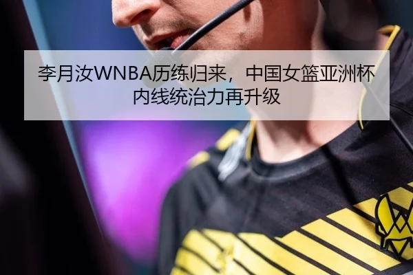 李月汝WNBA历练归来，中国女篮亚洲杯内线统治力再升级