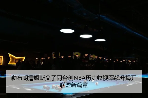 勒布朗詹姆斯父子同台创NBA历史收视率飙升揭开联盟新篇章