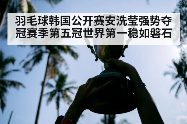 羽毛球韩国公开赛安洗莹强势夺冠赛季第五冠世界第一稳如磐石
