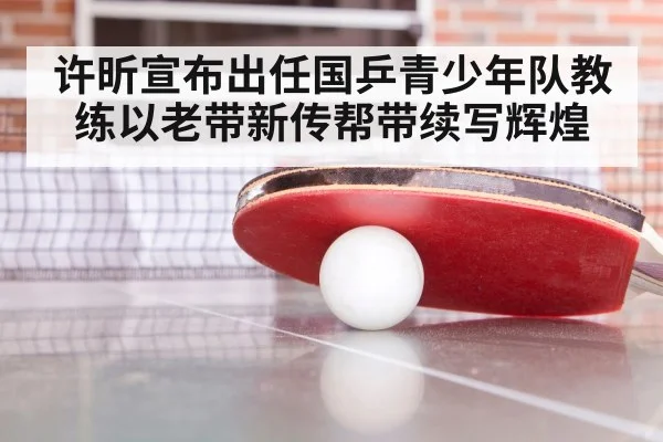 许昕宣布出任国乒青少年队教练以老带新传帮带续写辉煌